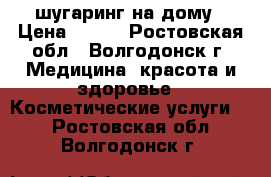шугаринг на дому › Цена ­ 300 - Ростовская обл., Волгодонск г. Медицина, красота и здоровье » Косметические услуги   . Ростовская обл.,Волгодонск г.